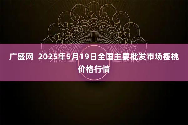 广盛网  2025年5月19日全国主要批发市场樱桃价格行情
