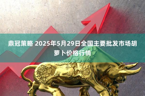 鼎冠策略 2025年5月29日全国主要批发市场胡萝卜价格行情