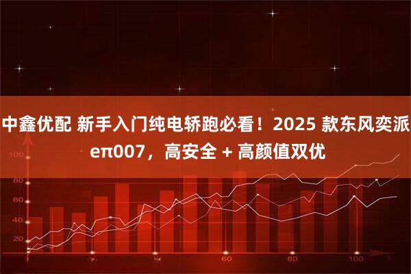 中鑫优配 新手入门纯电轿跑必看！2025 款东风奕派 eπ007，高安全 + 高颜值双优