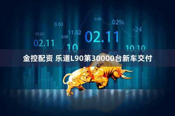 金控配资 乐道L90第30000台新车交付