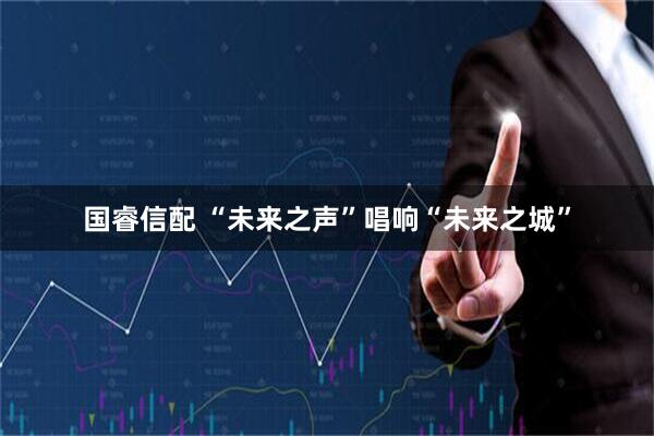 国睿信配 “未来之声”唱响“未来之城”