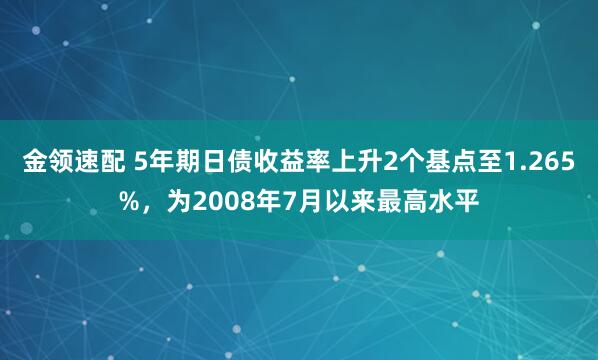 金领速配 5年期日债收益率上升2个基点至1.265%，为2008年7月以来最高水平