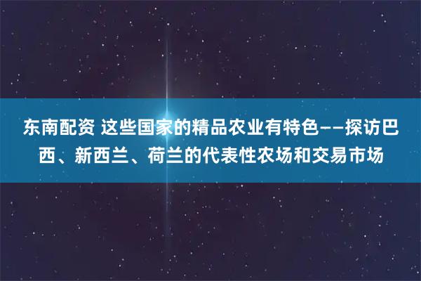 东南配资 这些国家的精品农业有特色——探访巴西、新西兰、荷兰的代表性农场和交易市场