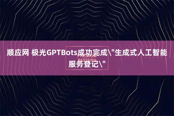 顺应网 极光GPTBots成功完成＂生成式人工智能服务登记＂