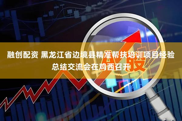 融创配资 黑龙江省边境县精准帮扶培训项目经验总结交流会在鸡西召开