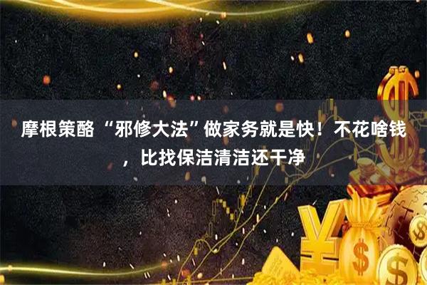 摩根策酪 “邪修大法”做家务就是快！不花啥钱，比找保洁清洁还干净