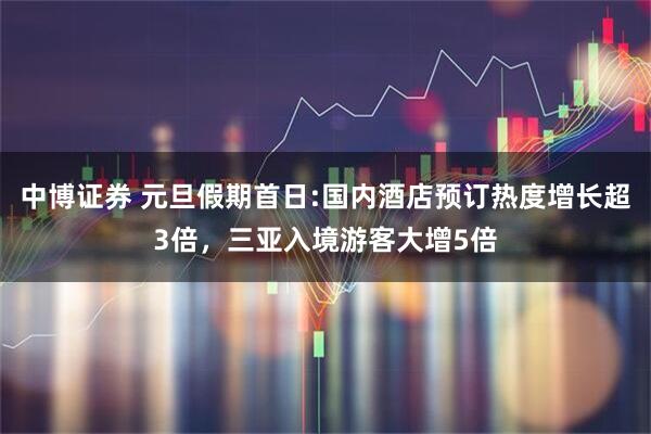 中博证券 元旦假期首日:国内酒店预订热度增长超3倍，三亚入境游客大增5倍