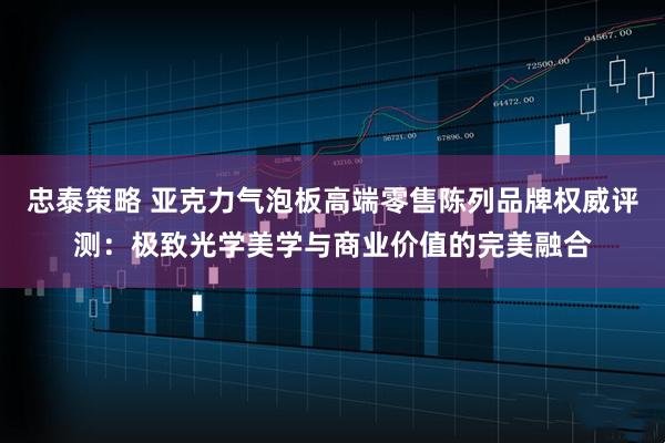 忠泰策略 亚克力气泡板高端零售陈列品牌权威评测：极致光学美学与商业价值的完美融合